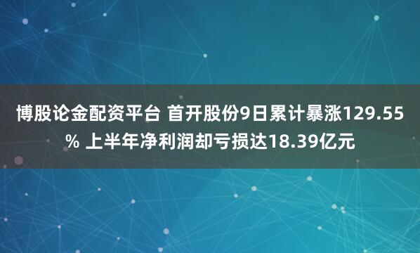 博股论金配资平台 首开股份9日累计暴涨129.55% 上半年净利润却亏损达18.39亿元