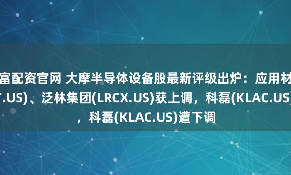 知富配资官网 大摩半导体设备股最新评级出炉：应用材料(AMAT.US)、泛林集团(LRCX.US)获上调，科磊(KLAC.US)遭下调