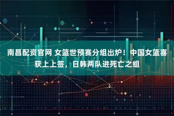 南昌配资官网 女篮世预赛分组出炉！中国女篮喜获上上签，日韩两队进死亡之组
