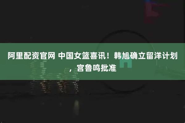 阿里配资官网 中国女篮喜讯！韩旭确立留洋计划，宫鲁鸣批准