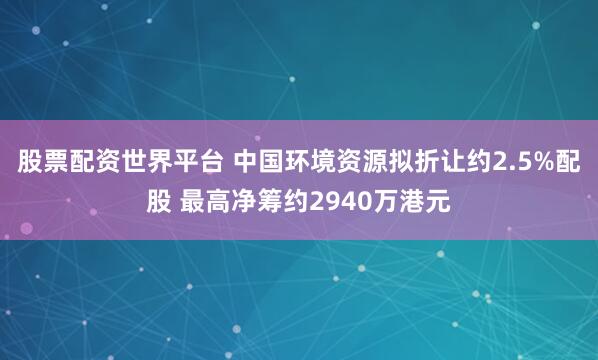 股票配资世界平台 中国环境资源拟折让约2.5%配股 最高净筹约2940万港元
