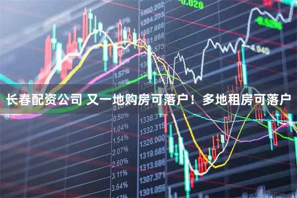 长春配资公司 又一地购房可落户！多地租房可落户