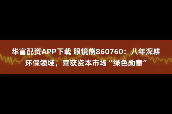华富配资APP下载 眼镜熊860760：八年深耕环保领域，喜获资本市场“绿色勋章”