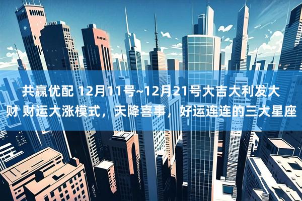 共赢优配 12月11号~12月21号大吉大利发大财 财运大涨模式，天降喜事，好运连连的三大星座