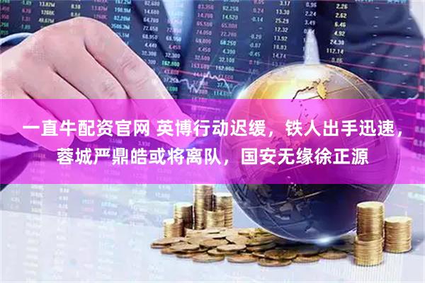 一直牛配资官网 英博行动迟缓，铁人出手迅速，蓉城严鼎皓或将离队，国安无缘徐正源