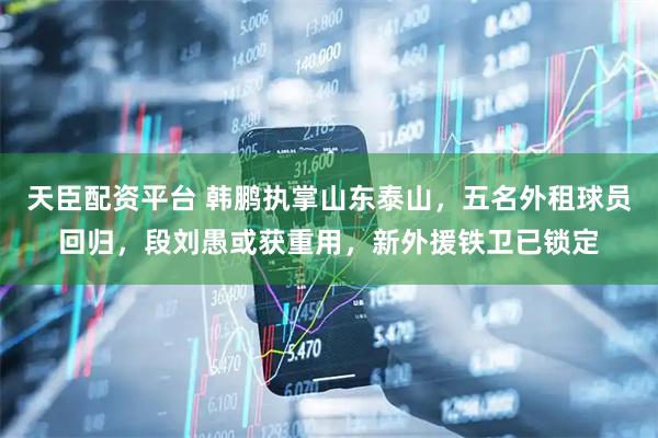 天臣配资平台 韩鹏执掌山东泰山，五名外租球员回归，段刘愚或获重用，新外援铁卫已锁定