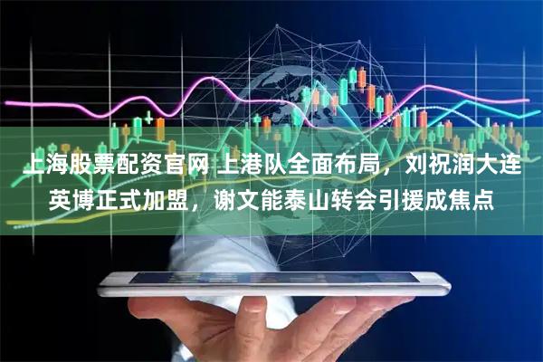 上海股票配资官网 上港队全面布局，刘祝润大连英博正式加盟，谢文能泰山转会引援成焦点
