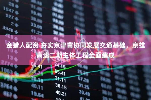 金猎人配资 夯实京津冀协同发展交通基础，京雄高速二期主体工程全面建成