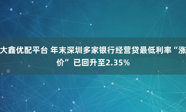 大鑫优配平台 年末深圳多家银行经营贷最低利率“涨价” 已回升至2.35%