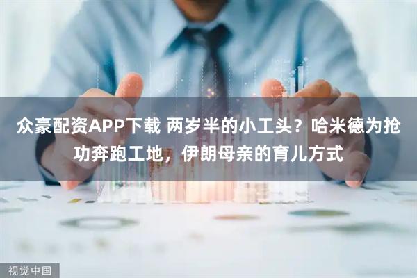 众豪配资APP下载 两岁半的小工头？哈米德为抢功奔跑工地，伊朗母亲的育儿方式