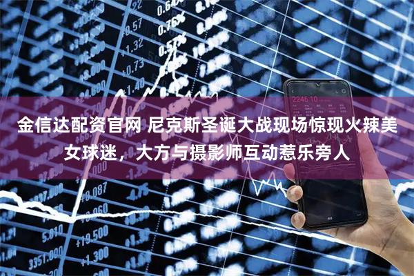 金信达配资官网 尼克斯圣诞大战现场惊现火辣美女球迷，大方与摄影师互动惹乐旁人