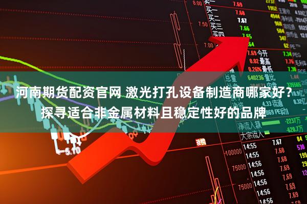 河南期货配资官网 激光打孔设备制造商哪家好？探寻适合非金属材料且稳定性好的品牌