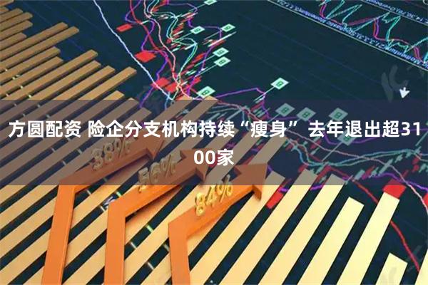 方圆配资 险企分支机构持续“瘦身” 去年退出超3100家