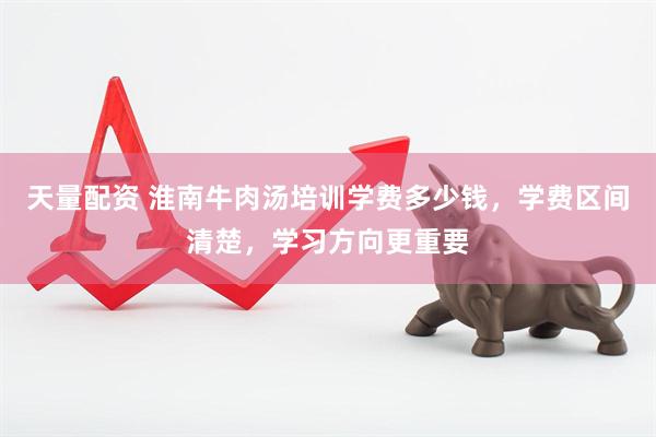 天量配资 淮南牛肉汤培训学费多少钱，学费区间清楚，学习方向更重要