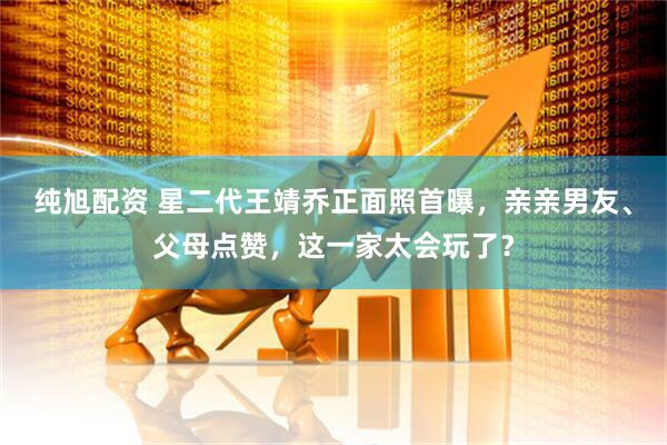 纯旭配资 星二代王靖乔正面照首曝，亲亲男友、父母点赞，这一家太会玩了？