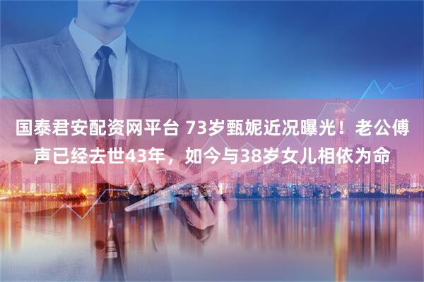 国泰君安配资网平台 73岁甄妮近况曝光！老公傅声已经去世43年，如今与38岁女儿相依为命