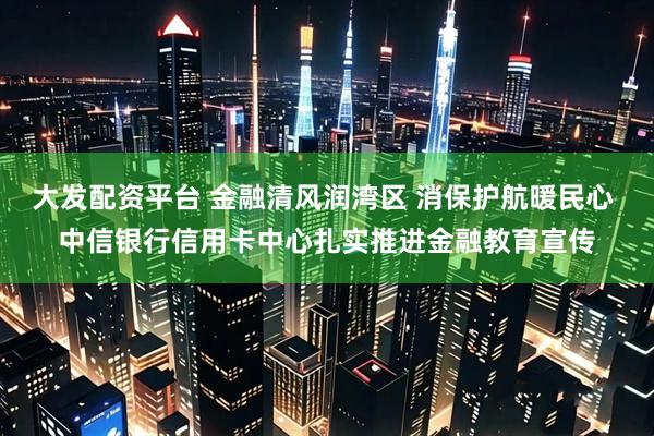 大发配资平台 金融清风润湾区 消保护航暖民心 中信银行信用卡中心扎实推进金融教育宣传