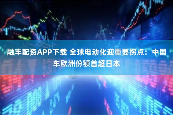 融丰配资APP下载 全球电动化迎重要拐点：中国车欧洲份额首超日本